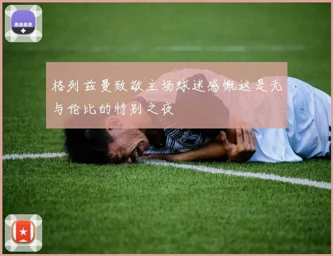格列兹曼致敬主场球迷感慨这是无与伦比的特别之夜