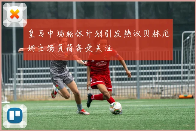 皇马中场轮休计划引发热议贝林厄姆出场负荷备受关注