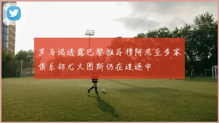 罗马诺透露巴黎推荐穆阿尼至多家俱乐部尤文图斯仍在追逐中