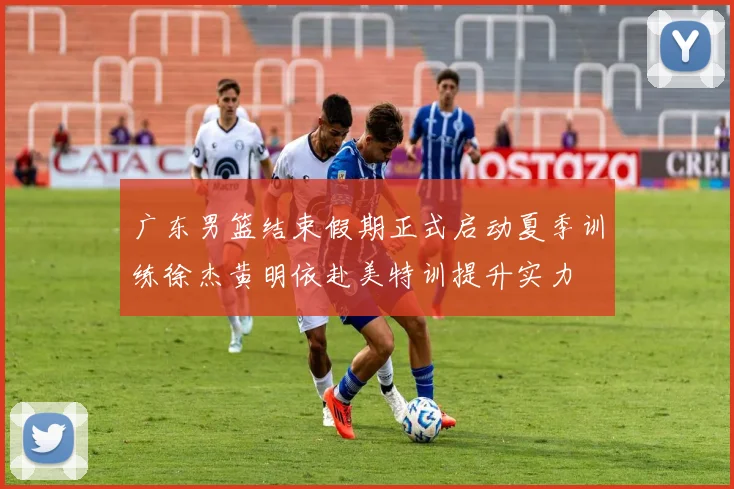 广东男篮结束假期正式启动夏季训练徐杰黄明依赴美特训提升实力