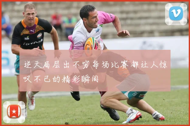 逆天局层出不穷每场比赛都让人惊叹不已的精彩瞬间