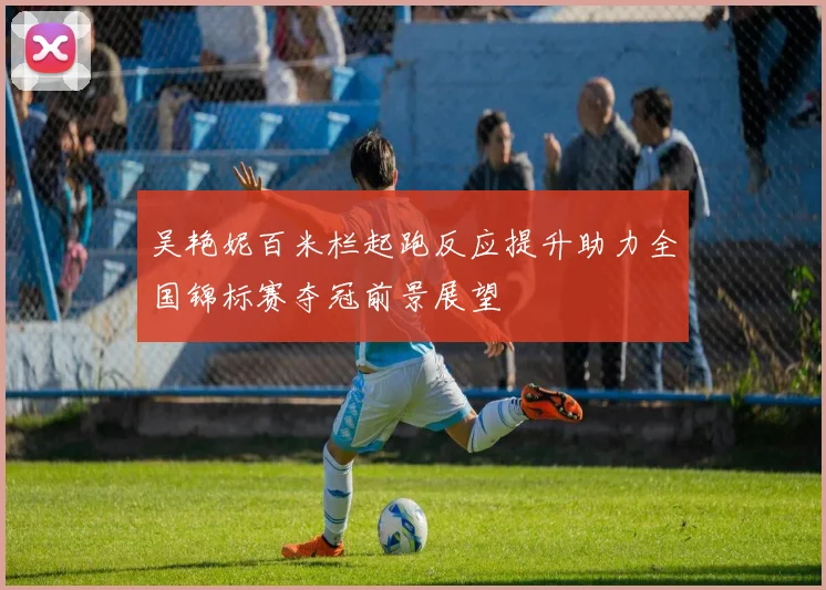 吴艳妮百米栏起跑反应提升助力全国锦标赛夺冠前景展望