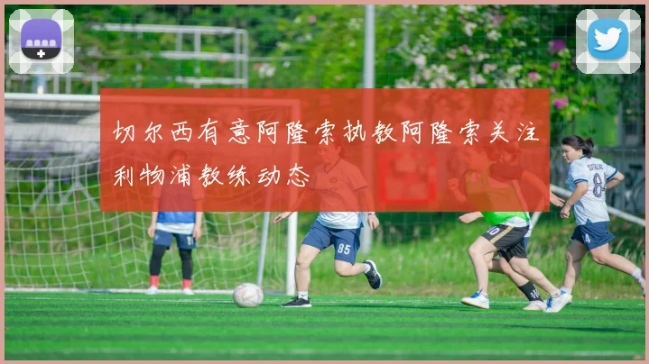 切尔西有意阿隆索执教阿隆索关注利物浦教练动态