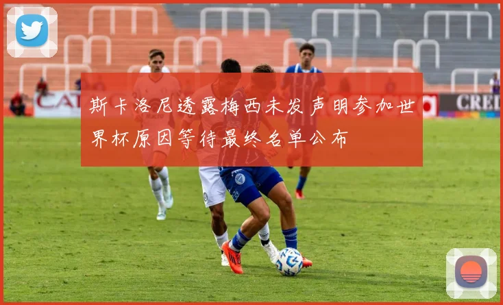 斯卡洛尼透露梅西未发声明参加世界杯原因等待最终名单公布