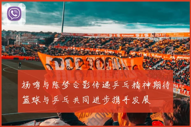 杨鸣与陈梦合影传递乒乓精神期待篮球与乒乓共同进步携手发展