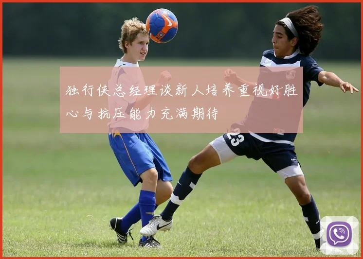 独行侠总经理谈新人培养重视好胜心与抗压能力充满期待