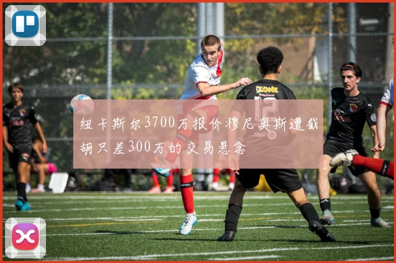 纽卡斯尔3700万报价穆尼奥斯遭截胡只差300万的交易悬念