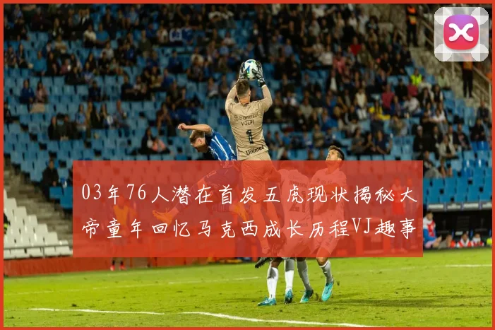 03年76人潜在首发五虎现状揭秘大帝童年回忆马克西成长历程VJ趣事分享