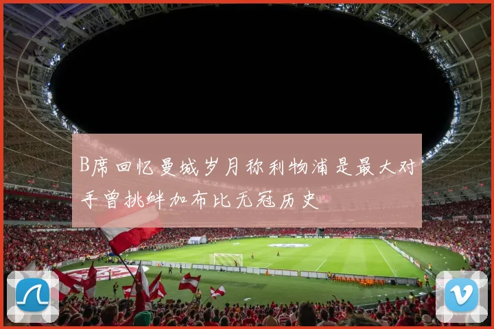 B席回忆曼城岁月称利物浦是最大对手曾挑衅加布比无冠历史