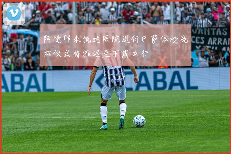 阿德耶米抵达医院进行巴萨体检亮相仪式将推迟至下周举行