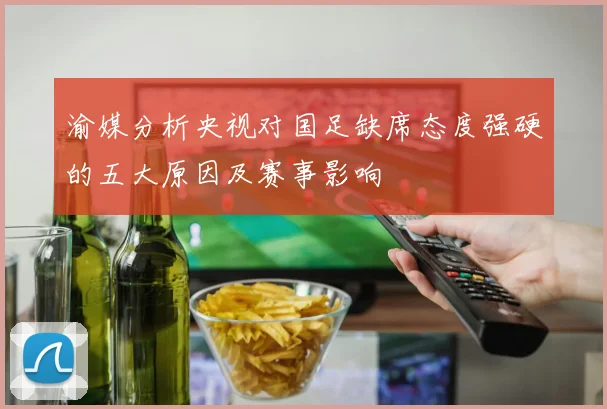 渝媒分析央视对国足缺席态度强硬的五大原因及赛事影响