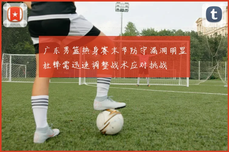 广东男篮热身赛末节防守漏洞明显杜锋需迅速调整战术应对挑战