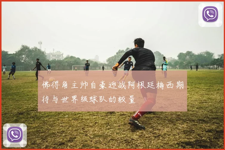 佛得角主帅自豪迎战阿根廷梅西期待与世界级球队的较量