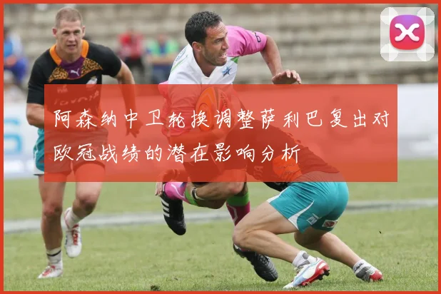 阿森纳中卫轮换调整萨利巴复出对欧冠战绩的潜在影响分析