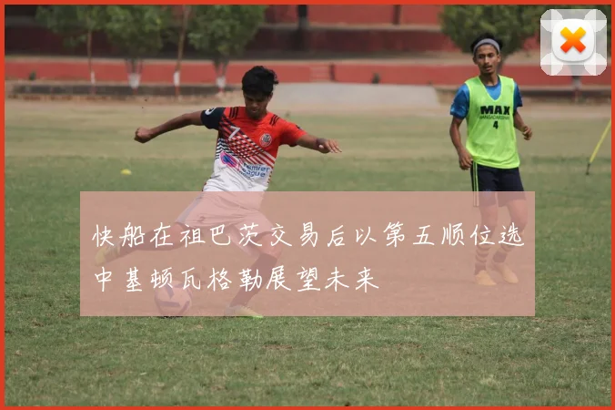 快船在祖巴茨交易后以第五顺位选中基顿瓦格勒展望未来
