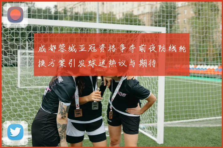成都蓉城亚冠资格争夺前夜防线轮换方案引发球迷热议与期待