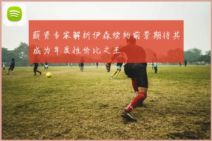 薪资专家解析伊森续约前景期待其成为年度性价比之王
