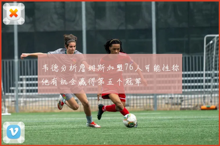 韦德分析詹姆斯加盟76人可能性称他有机会赢得第五个冠军