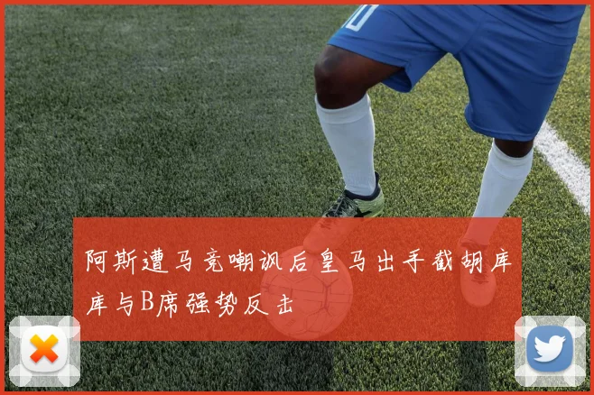阿斯遭马竞嘲讽后皇马出手截胡库库与B席强势反击