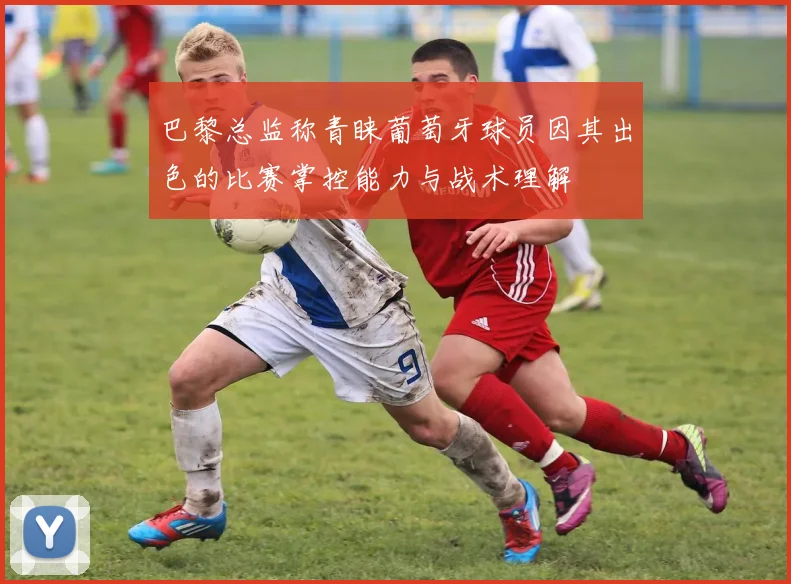 巴黎总监称青睐葡萄牙球员因其出色的比赛掌控能力与战术理解