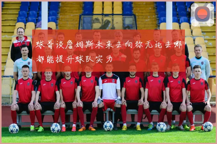 球哥谈詹姆斯未来去向称无论去哪都能提升球队实力