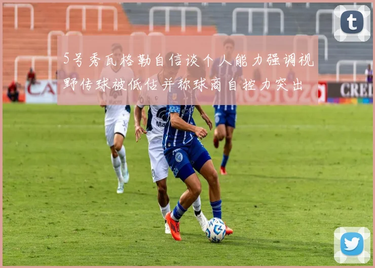 5号秀瓦格勒自信谈个人能力强调视野传球被低估并称球商自控力突出