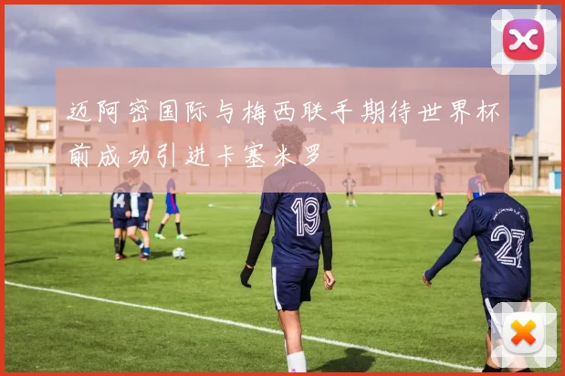 迈阿密国际与梅西联手期待世界杯前成功引进卡塞米罗