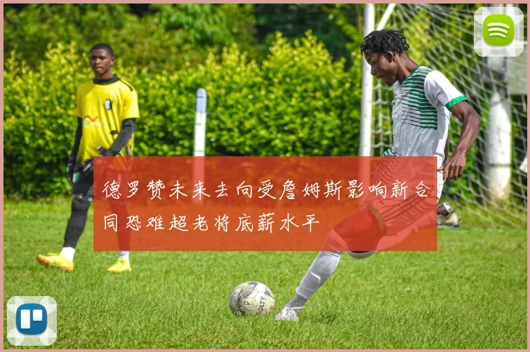 德罗赞未来去向受詹姆斯影响新合同恐难超老将底薪水平
