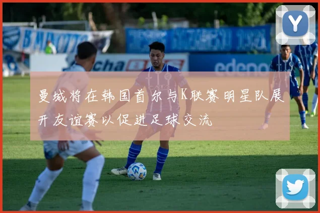 曼城将在韩国首尔与K联赛明星队展开友谊赛以促进足球交流